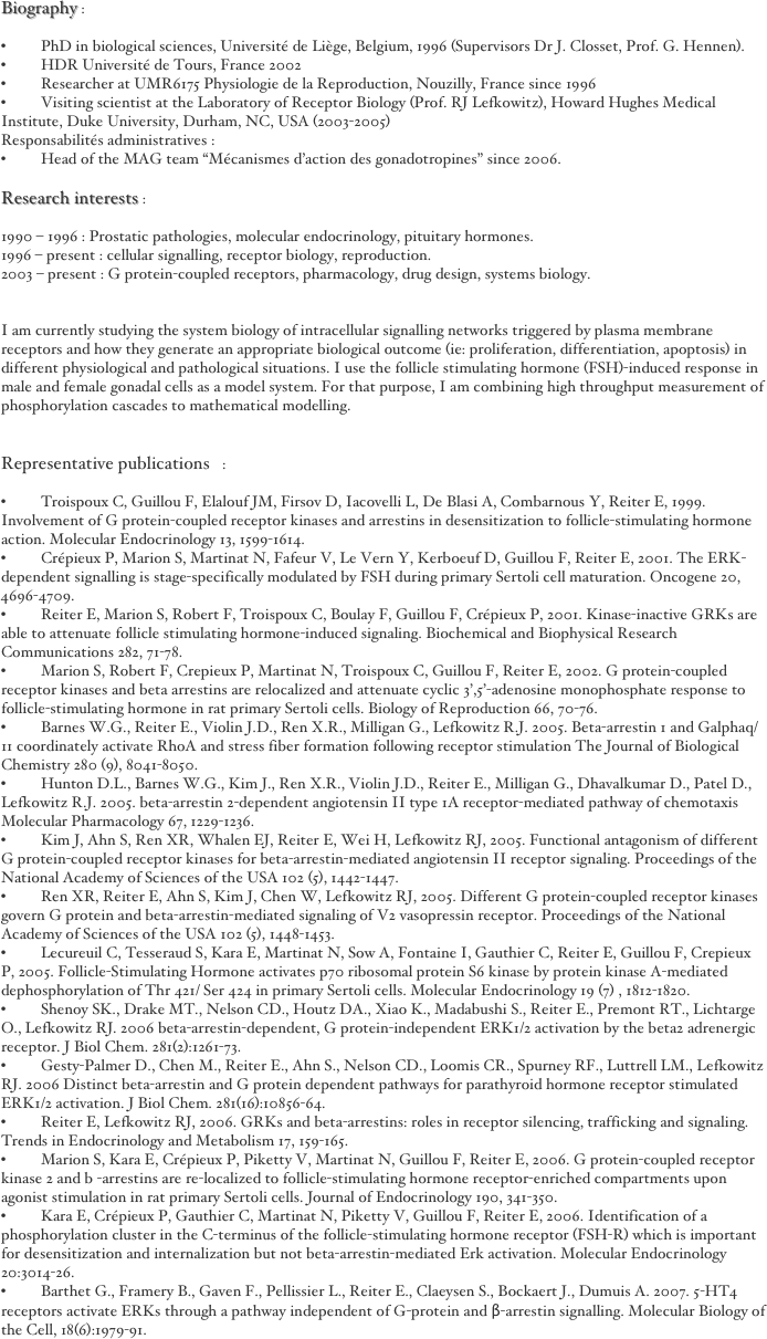 Biography :

•	PhD in biological sciences, Université de Liège, Belgium, 1996 (Supervisors Dr J. Closset, Prof. G. Hennen).
•	HDR Université de Tours, France 2002 
•	Researcher at UMR6175 Physiologie de la Reproduction, Nouzilly, France since 1996 
•	Visiting scientist at the Laboratory of Receptor Biology (Prof. RJ Lefkowitz), Howard Hughes Medical Institute, Duke University, Durham, NC, USA (2003-2005) 
Responsabilités administratives : 
•	Head of the MAG team "Mécanismes d'action des gonadotropines" since 2006.

Research interests :

1990 – 1996 : Prostatic pathologies, molecular endocrinology, pituitary hormones.
1996 – present : cellular signalling, receptor biology, reproduction.
2003 – present : G protein-coupled receptors, pharmacology, drug design, systems biology.


I am currently studying the system biology of intracellular signalling networks triggered by plasma membrane receptors and how they generate an appropriate biological outcome (ie: proliferation, differentiation, apoptosis) in different physiological and pathological situations. I use the follicle stimulating hormone (FSH)-induced response in male and female gonadal cells as a model system. For that purpose, I am combining high throughput measurement of phosphorylation cascades to mathematical modelling.


Representative publications :

•	Troispoux C, Guillou F, Elalouf JM, Firsov D, Iacovelli L, De Blasi A, Combarnous Y, Reiter E, 1999. Involvement of G protein-coupled receptor kinases and arrestins in desensitization to follicle-stimulating hormone action. Molecular Endocrinology 13, 1599-1614. 
•	Crépieux P, Marion S, Martinat N, Fafeur V, Le Vern Y, Kerboeuf D, Guillou F, Reiter E, 2001. The ERK-dependent signalling is stage-specifically modulated by FSH during primary Sertoli cell maturation. Oncogene 20, 4696-4709. 
•	Reiter E, Marion S, Robert F, Troispoux C, Boulay F, Guillou F, Crépieux P, 2001. Kinase-inactive GRKs are able to attenuate follicle stimulating hormone-induced signaling. Biochemical and Biophysical Research Communications 282, 71-78.
•	Marion S, Robert F, Crepieux P, Martinat N, Troispoux C, Guillou F, Reiter E, 2002. G protein-coupled receptor kinases and beta arrestins are relocalized and attenuate cyclic 3',5'-adenosine monophosphate response to follicle-stimulating hormone in rat primary Sertoli cells. Biology of Reproduction 66, 70-76.
•	Barnes W.G., Reiter E., Violin J.D., Ren X.R., Milligan G., Lefkowitz R.J. 2005. Beta-arrestin 1 and Galphaq/11 coordinately activate RhoA and stress fiber formation following receptor stimulation The Journal of Biological Chemistry 280 (9), 8041-8050.
•	Hunton D.L., Barnes W.G., Kim J., Ren X.R., Violin J.D., Reiter E., Milligan G., Dhavalkumar D., Patel D., Lefkowitz R.J. 2005. beta-arrestin 2-dependent angiotensin II type 1A receptor-mediated pathway of chemotaxis Molecular Pharmacology 67, 1229-1236.
•	Kim J, Ahn S, Ren XR, Whalen EJ, Reiter E, Wei H, Lefkowitz RJ, 2005. Functional antagonism of different G protein-coupled receptor kinases for beta-arrestin-mediated angiotensin II receptor signaling. Proceedings of the National Academy of Sciences of the USA 102 (5), 1442-1447. 
•	Ren XR, Reiter E, Ahn S, Kim J, Chen W, Lefkowitz RJ, 2005. Different G protein-coupled receptor kinases govern G protein and beta-arrestin-mediated signaling of V2 vasopressin receptor. Proceedings of the National Academy of Sciences of the USA 102 (5), 1448-1453.
•	Lecureuil C, Tesseraud S, Kara E, Martinat N, Sow A, Fontaine I, Gauthier C, Reiter E, Guillou F, Crepieux P, 2005. Follicle-Stimulating Hormone activates p70 ribosomal protein S6 kinase by protein kinase A-mediated dephosphorylation of Thr 421/ Ser 424 in primary Sertoli cells. Molecular Endocrinology 19 (7) , 1812-1820. 
•	Shenoy SK., Drake MT., Nelson CD., Houtz DA., Xiao K., Madabushi S., Reiter E., Premont RT., Lichtarge O., Lefkowitz RJ. 2006 beta-arrestin-dependent, G protein-independent ERK1/2 activation by the beta2 adrenergic receptor. J Biol Chem. 281(2):1261-73.
•	Gesty-Palmer D., Chen M., Reiter E., Ahn S., Nelson CD., Loomis CR., Spurney RF., Luttrell LM., Lefkowitz RJ. 2006 Distinct beta-arrestin and G protein dependent pathways for parathyroid hormone receptor stimulated ERK1/2 activation. J Biol Chem. 281(16):10856-64.
•	Reiter E, Lefkowitz RJ, 2006. GRKs and beta-arrestins: roles in receptor silencing, trafficking and signaling. Trends in Endocrinology and Metabolism 17, 159-165. 
•	Marion S, Kara E, Crépieux P, Piketty V, Martinat N, Guillou F, Reiter E, 2006. G protein-coupled receptor kinase 2 and b -arrestins are re-localized to follicle-stimulating hormone receptor-enriched compartments upon agonist stimulation in rat primary Sertoli cells. Journal of Endocrinology 190, 341-350.
•	Kara E, Crépieux P, Gauthier C, Martinat N, Piketty V, Guillou F, Reiter E, 2006. Identification of a phosphorylation cluster in the C-terminus of the follicle-stimulating hormone receptor (FSH-R) which is important for desensitization and internalization but not beta-arrestin-mediated Erk activation. Molecular Endocrinology 20:3014-26.
•	Barthet G., Framery B., Gaven F., Pellissier L., Reiter E., Claeysen S., Bockaert J., Dumuis A. 2007. 5-HT4 receptors activate ERKs through a pathway independent of G-protein and β-arrestin signalling. Molecular Biology of the Cell, 18(6):1979-91.